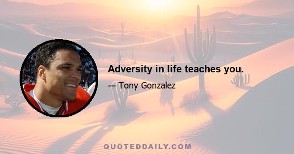 Adversity in life teaches you.