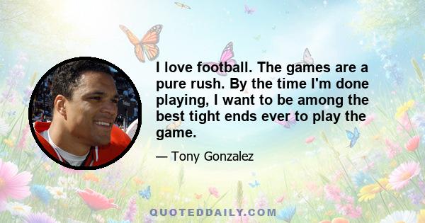 I love football. The games are a pure rush. By the time I'm done playing, I want to be among the best tight ends ever to play the game.