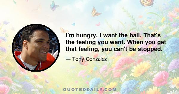 I'm hungry. I want the ball. That's the feeling you want. When you get that feeling, you can't be stopped.