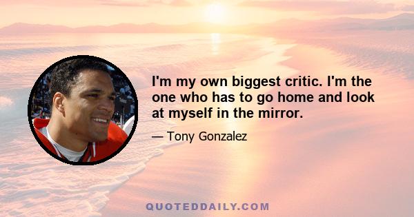 I'm my own biggest critic. I'm the one who has to go home and look at myself in the mirror.