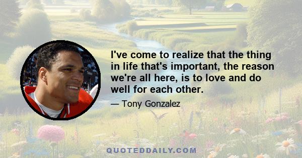 I've come to realize that the thing in life that's important, the reason we're all here, is to love and do well for each other.