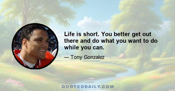 Life is short. You better get out there and do what you want to do while you can.