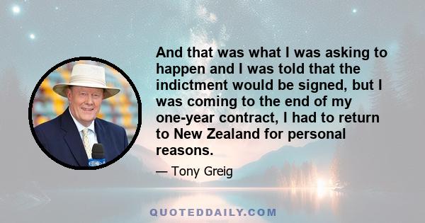 And that was what I was asking to happen and I was told that the indictment would be signed, but I was coming to the end of my one-year contract, I had to return to New Zealand for personal reasons.