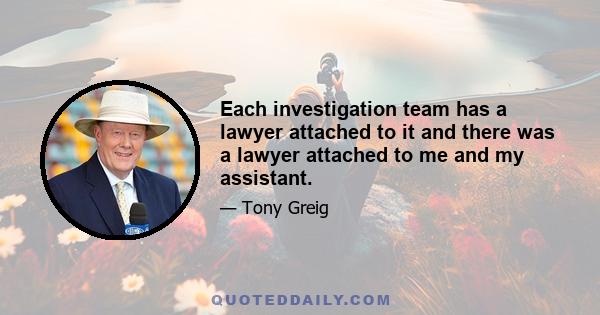 Each investigation team has a lawyer attached to it and there was a lawyer attached to me and my assistant.