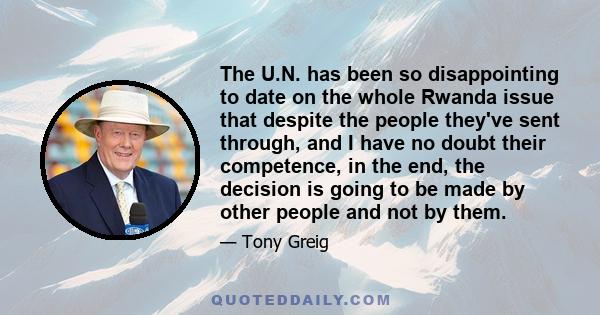 The U.N. has been so disappointing to date on the whole Rwanda issue that despite the people they've sent through, and I have no doubt their competence, in the end, the decision is going to be made by other people and