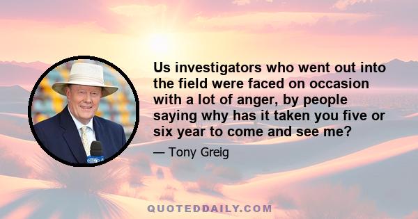 Us investigators who went out into the field were faced on occasion with a lot of anger, by people saying why has it taken you five or six year to come and see me?