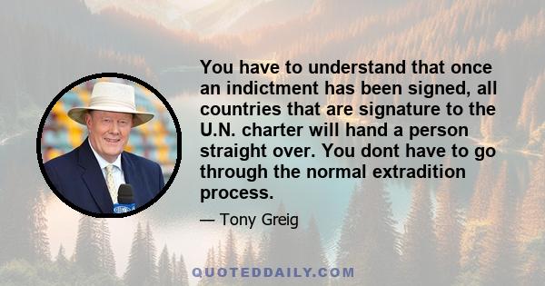 You have to understand that once an indictment has been signed, all countries that are signature to the U.N. charter will hand a person straight over. You dont have to go through the normal extradition process.