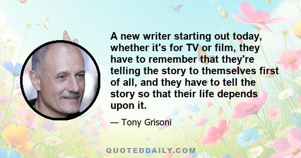 A new writer starting out today, whether it's for TV or film, they have to remember that they're telling the story to themselves first of all, and they have to tell the story so that their life depends upon it.