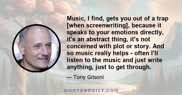 Music, I find, gets you out of a trap [when screenwriting], because it speaks to your emotions directly, it's an abstract thing, it's not concerned with plot or story. And so music really helps - often I'll listen to