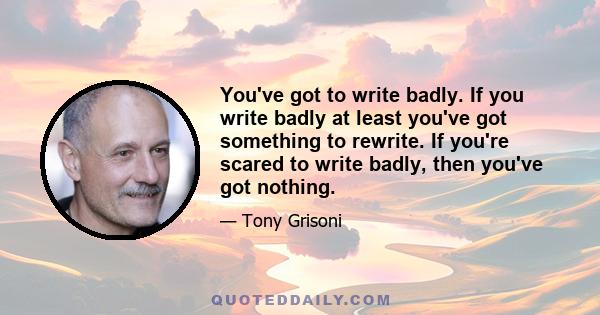 You've got to write badly. If you write badly at least you've got something to rewrite. If you're scared to write badly, then you've got nothing.