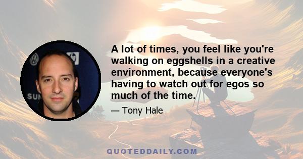 A lot of times, you feel like you're walking on eggshells in a creative environment, because everyone's having to watch out for egos so much of the time.