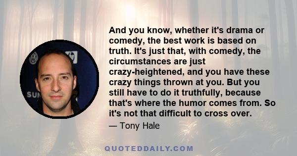 And you know, whether it's drama or comedy, the best work is based on truth. It's just that, with comedy, the circumstances are just crazy-heightened, and you have these crazy things thrown at you. But you still have to 