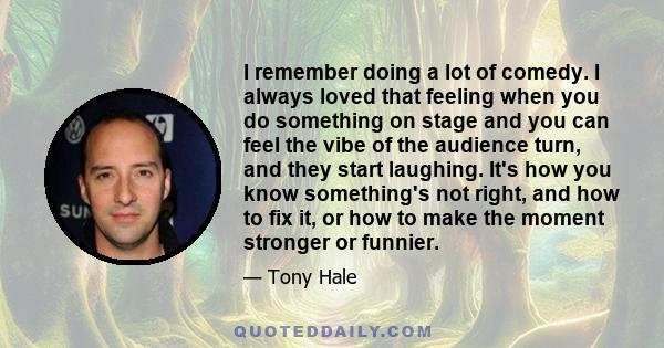 I remember doing a lot of comedy. I always loved that feeling when you do something on stage and you can feel the vibe of the audience turn, and they start laughing. It's how you know something's not right, and how to