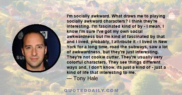 I'm socially awkward. What draws me to playing socially awkward characters? I think they're interesting. I'm fascinated kind of by - I mean, I know I'm sure I've got my own social awkwardness but I'm kind of fascinated