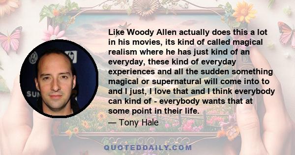 Like Woody Allen actually does this a lot in his movies, its kind of called magical realism where he has just kind of an everyday, these kind of everyday experiences and all the sudden something magical or supernatural