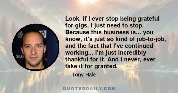 Look, if I ever stop being grateful for gigs, I just need to stop. Because this business is... you know, it's just so kind of job-to-job, and the fact that I've continued working... I'm just incredibly thankful for it.