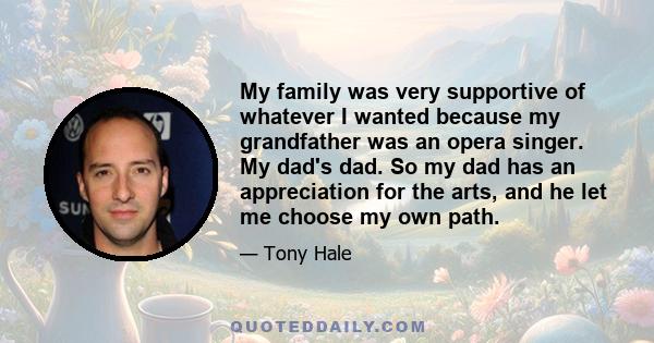 My family was very supportive of whatever I wanted because my grandfather was an opera singer. My dad's dad. So my dad has an appreciation for the arts, and he let me choose my own path.