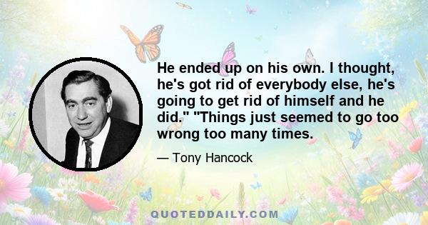 He ended up on his own. I thought, he's got rid of everybody else, he's going to get rid of himself and he did. Things just seemed to go too wrong too many times.