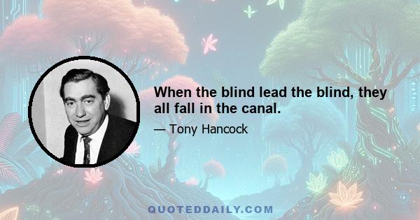 When the blind lead the blind, they all fall in the canal.