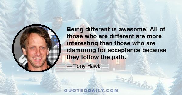 Being different is awesome! All of those who are different are more interesting than those who are clamoring for acceptance because they follow the path.