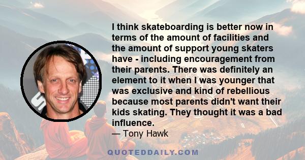 I think skateboarding is better now in terms of the amount of facilities and the amount of support young skaters have - including encouragement from their parents. There was definitely an element to it when I was