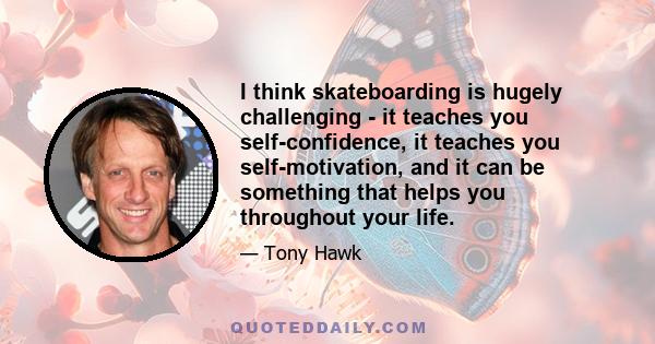 I think skateboarding is hugely challenging - it teaches you self-confidence, it teaches you self-motivation, and it can be something that helps you throughout your life.