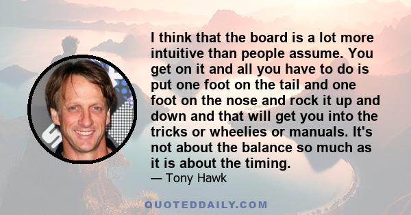 I think that the board is a lot more intuitive than people assume. You get on it and all you have to do is put one foot on the tail and one foot on the nose and rock it up and down and that will get you into the tricks