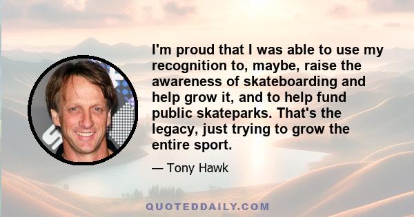 I'm proud that I was able to use my recognition to, maybe, raise the awareness of skateboarding and help grow it, and to help fund public skateparks. That's the legacy, just trying to grow the entire sport.