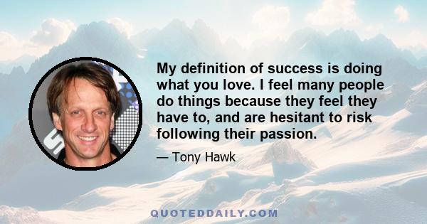 My definition of success is doing what you love. I feel many people do things because they feel they have to, and are hesitant to risk following their passion.