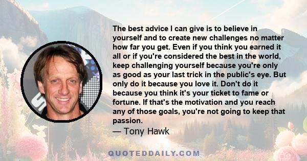 The best advice I can give is to believe in yourself and to create new challenges no matter how far you get. Even if you think you earned it all or if you're considered the best in the world, keep challenging yourself