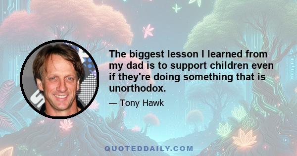 The biggest lesson I learned from my dad is to support children even if they're doing something that is unorthodox.