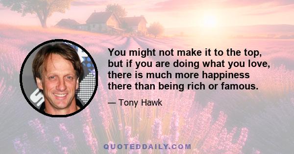 You might not make it to the top, but if you are doing what you love, there is much more happiness there than being rich or famous.