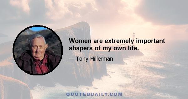 Women are extremely important shapers of my own life.