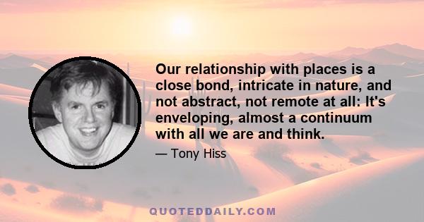 Our relationship with places is a close bond, intricate in nature, and not abstract, not remote at all: It's enveloping, almost a continuum with all we are and think.