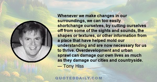 Whenever we make changes in our surroundings, we can too easily shortchange ourselves, by cutting ourselves off from some of the sights and sounds, the shapes or textures, or other information from a place that have