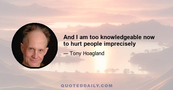 And I am too knowledgeable now to hurt people imprecisely