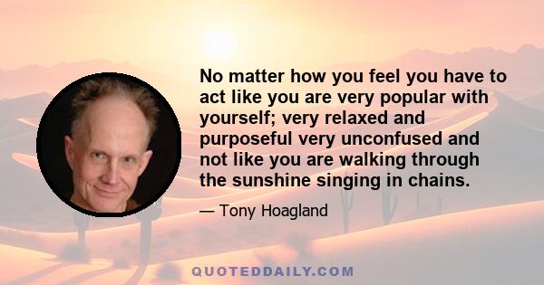 No matter how you feel you have to act like you are very popular with yourself; very relaxed and purposeful very unconfused and not like you are walking through the sunshine singing in chains.