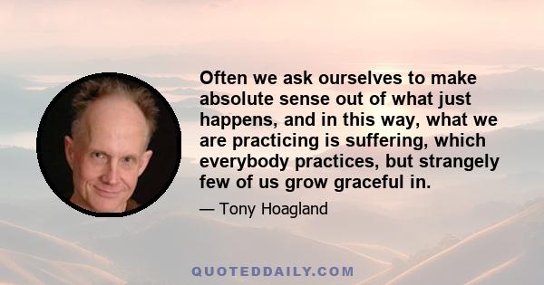 Often we ask ourselves to make absolute sense out of what just happens, and in this way, what we are practicing is suffering, which everybody practices, but strangely few of us grow graceful in.