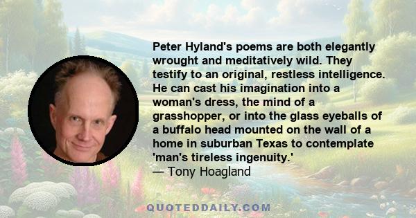 Peter Hyland's poems are both elegantly wrought and meditatively wild. They testify to an original, restless intelligence. He can cast his imagination into a woman's dress, the mind of a grasshopper, or into the glass