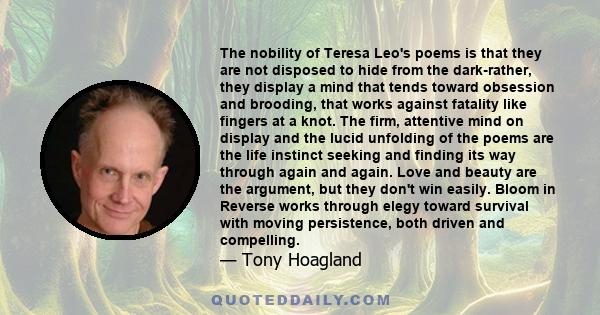 The nobility of Teresa Leo's poems is that they are not disposed to hide from the dark-rather, they display a mind that tends toward obsession and brooding, that works against fatality like fingers at a knot. The firm,