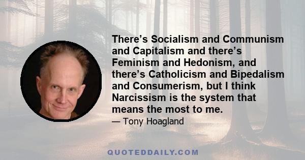 There’s Socialism and Communism and Capitalism and there’s Feminism and Hedonism, and there’s Catholicism and Bipedalism and Consumerism, but I think Narcissism is the system that means the most to me.