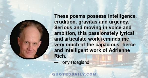 These poems possess intelligence, erudition, gravitas and urgency. Serious and moving in voice and ambition, this passionately lyrical and articulate work reminds me very much of the capacious, fierce and intelligent