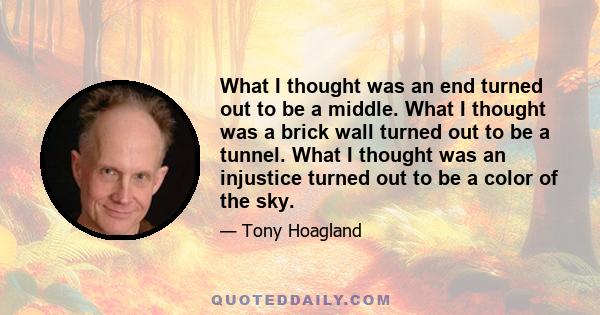 What I thought was an end turned out to be a middle. What I thought was a brick wall turned out to be a tunnel. What I thought was an injustice turned out to be a color of the sky.