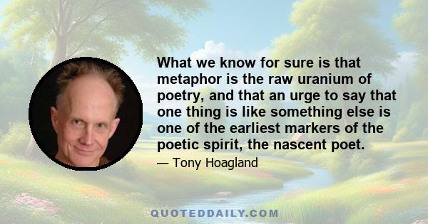 What we know for sure is that metaphor is the raw uranium of poetry, and that an urge to say that one thing is like something else is one of the earliest markers of the poetic spirit, the nascent poet.