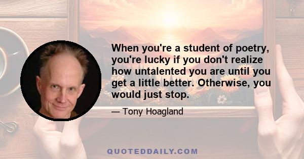 When you're a student of poetry, you're lucky if you don't realize how untalented you are until you get a little better. Otherwise, you would just stop.