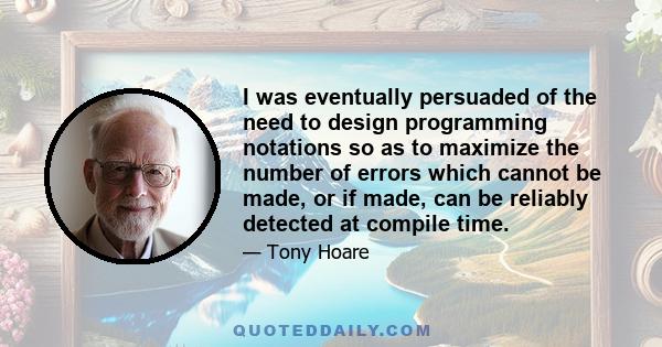 I was eventually persuaded of the need to design programming notations so as to maximize the number of errors which cannot be made, or if made, can be reliably detected at compile time.