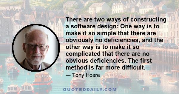 There are two ways of constructing a software design: One way is to make it so simple that there are obviously no deficiencies, and the other way is to make it so complicated that there are no obvious deficiencies. The