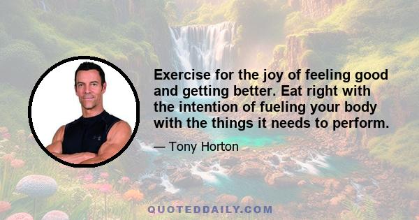 Exercise for the joy of feeling good and getting better. Eat right with the intention of fueling your body with the things it needs to perform.