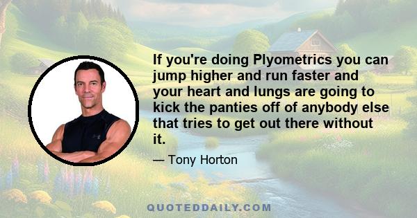 If you're doing Plyometrics you can jump higher and run faster and your heart and lungs are going to kick the panties off of anybody else that tries to get out there without it.