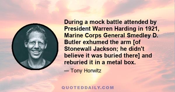 During a mock battle attended by President Warren Harding in 1921, Marine Corps General Smedley D. Butler exhumed the arm [of Stonewall Jackson; he didn't believe it was buried there] and reburied it in a metal box.